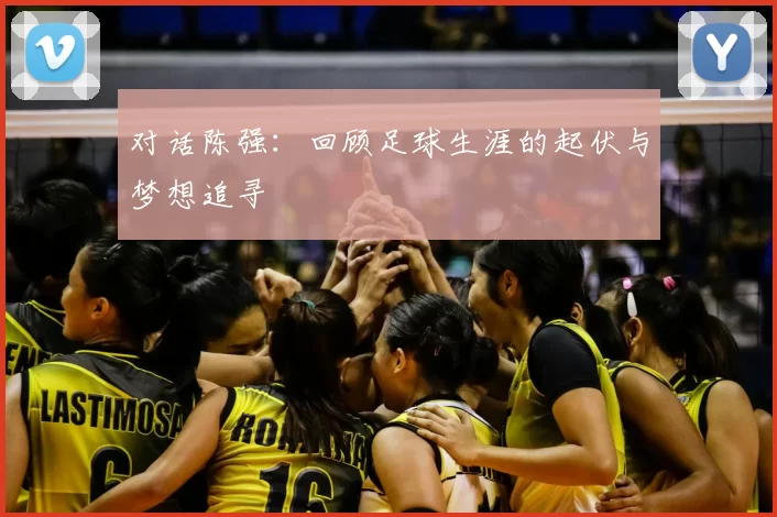 对话陈强：回顾足球生涯的起伏与梦想追寻
