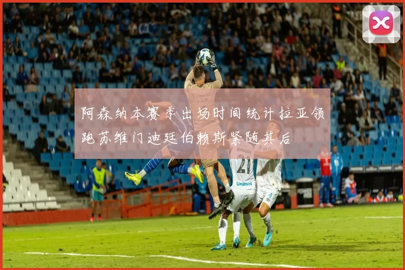 阿森纳本赛季出场时间统计拉亚领跑苏维门迪廷伯赖斯紧随其后