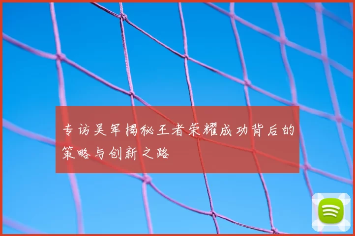 专访吴军揭秘王者荣耀成功背后的策略与创新之路