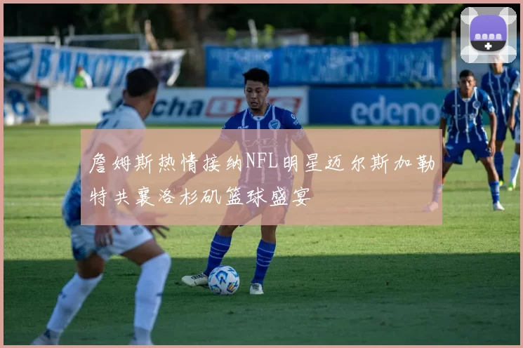 詹姆斯热情接纳NFL明星迈尔斯加勒特共襄洛杉矶篮球盛宴