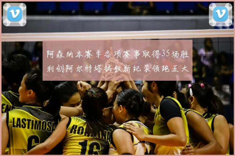 阿森纳本赛季各项赛事取得35场胜利创阿尔特塔执教新纪录领跑五大联赛