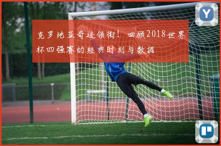 克罗地亚奇迹领衔!回顾2018世界杯四强赛的经典时刻与数据