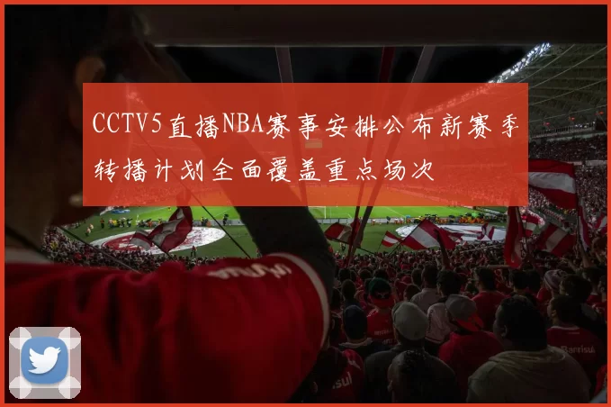 CCTV5直播NBA赛事安排公布新赛季转播计划全面覆盖重点场次