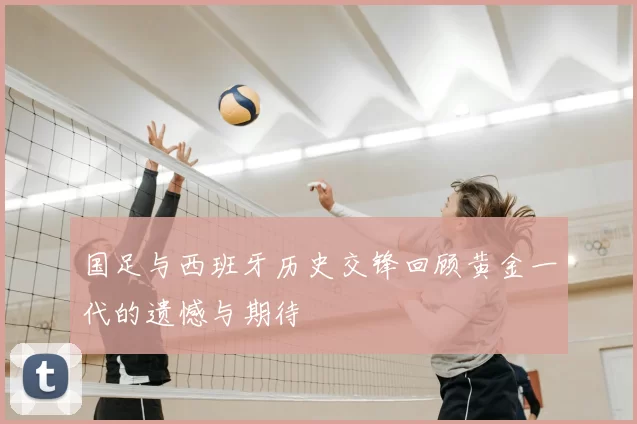 国足与西班牙历史交锋回顾黄金一代的遗憾与期待