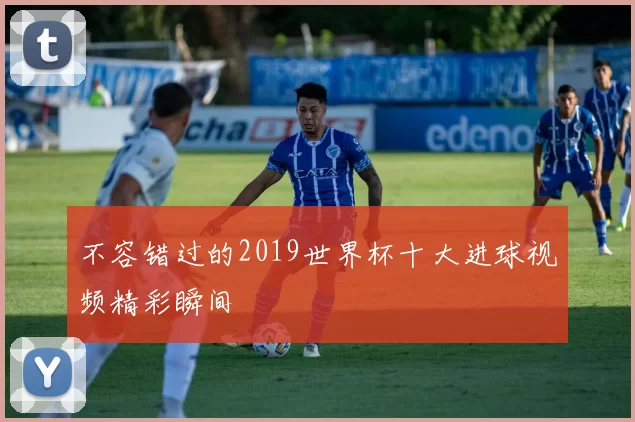 不容错过的2019世界杯十大进球视频精彩瞬间