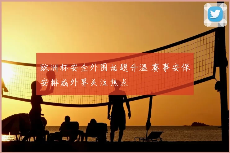 欧洲杯安全外围话题升温 赛事安保安排成外界关注焦点