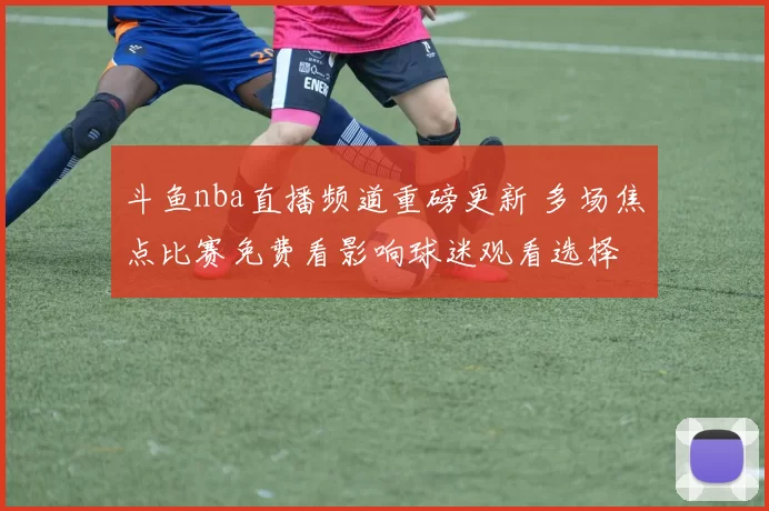 斗鱼nba直播频道重磅更新 多场焦点比赛免费看影响球迷观看选择