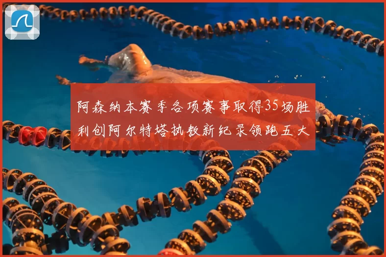 阿森纳本赛季各项赛事取得35场胜利创阿尔特塔执教新纪录领跑五大联赛