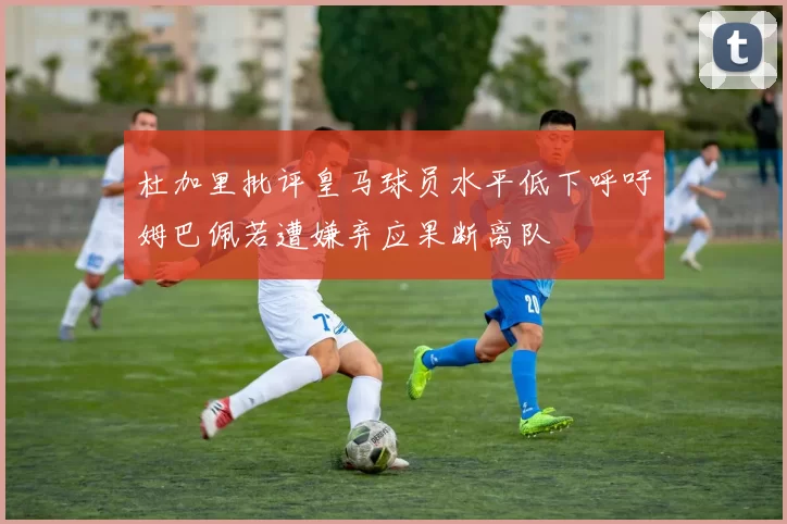 杜加里批评皇马球员水平低下呼吁姆巴佩若遭嫌弃应果断离队