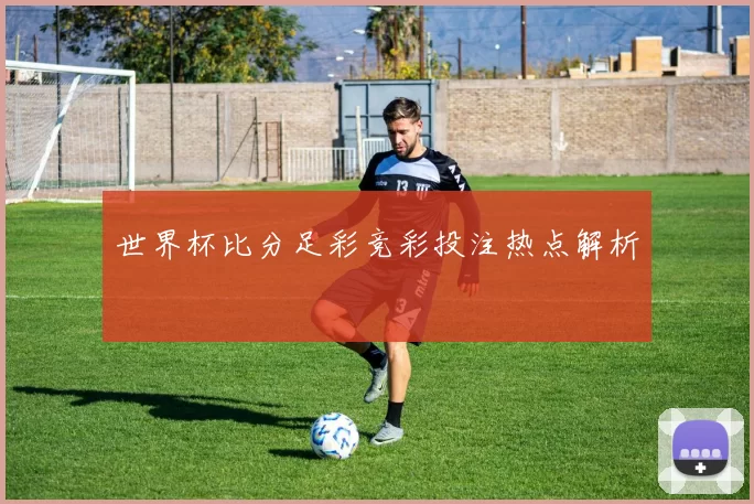 世界杯比分足彩竞彩投注热点解析