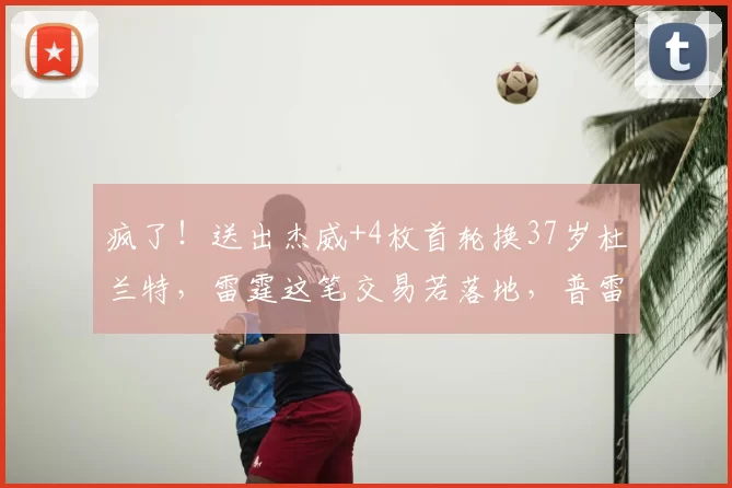 疯了！送出杰威+4枚首轮换37岁杜兰特，雷霆这笔交易若落地，普雷斯蒂堪称最差总经理_1_NBA_火箭