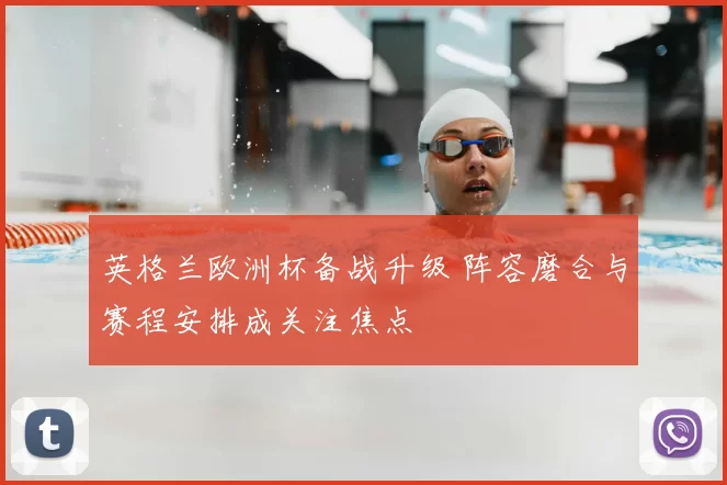 英格兰欧洲杯备战升级 阵容磨合与赛程安排成关注焦点