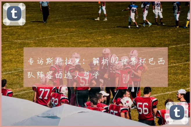 专访斯科拉里：解析02世界杯巴西队阵容的选人哲学