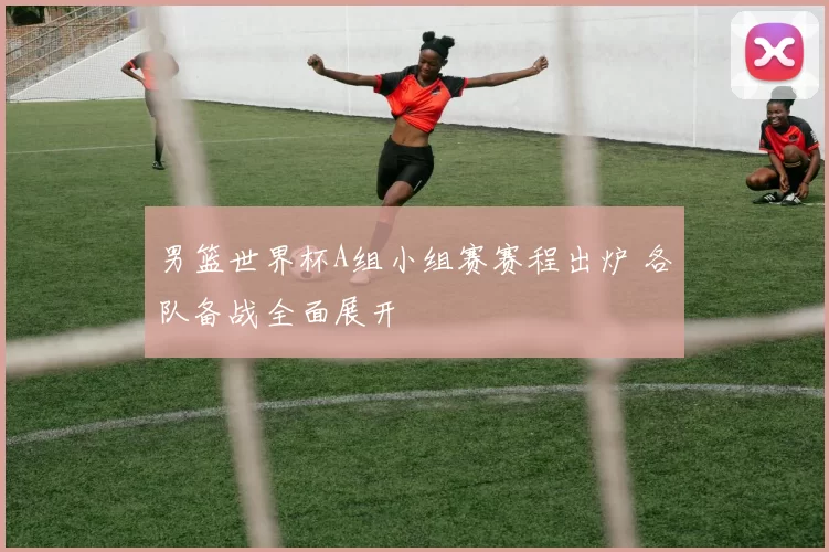 男篮世界杯A组小组赛赛程出炉 各队备战全面展开