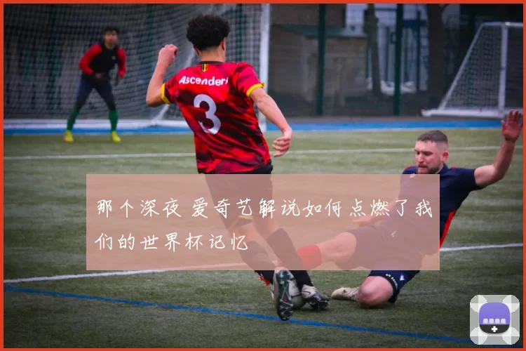 那个深夜 爱奇艺解说如何点燃了我们的世界杯记忆