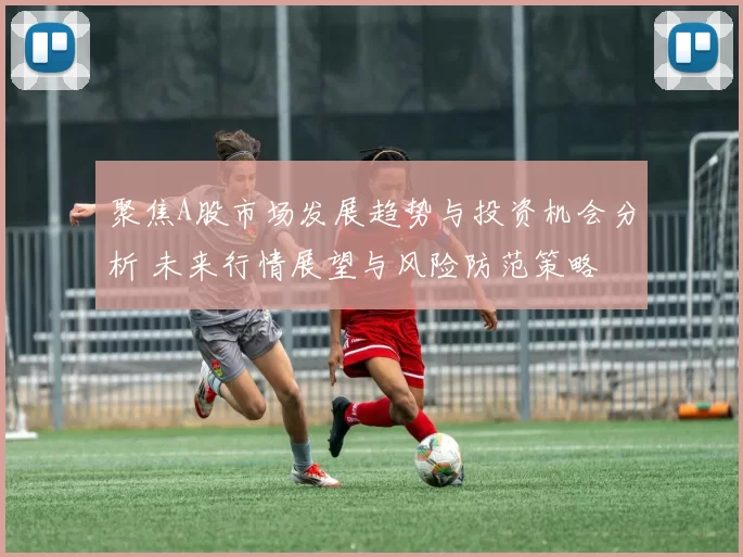 聚焦A股市场发展趋势与投资机会分析 未来行情展望与风险防范策略