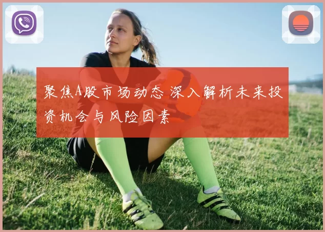 聚焦A股市场动态 深入解析未来投资机会与风险因素