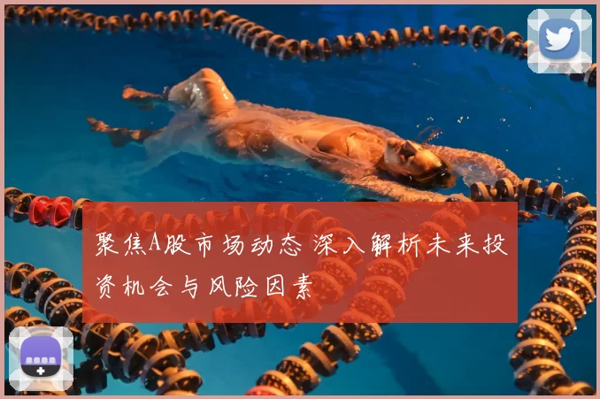 聚焦A股市场动态 深入解析未来投资机会与风险因素