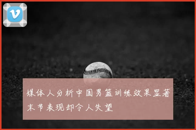 媒体人分析中国男篮训练效果显著末节表现却令人失望