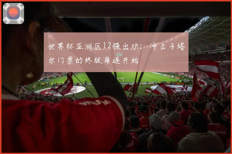 世界杯亚洲区12强出炉：冲击卡塔尔门票的终极角逐开始