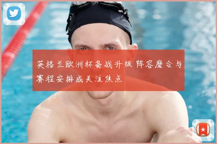 英格兰欧洲杯备战升级 阵容磨合与赛程安排成关注焦点