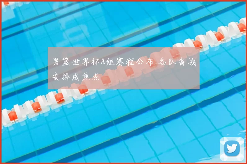 男篮世界杯A组赛程公布 各队备战安排成焦点