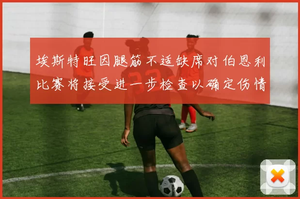 埃斯特旺因腿筋不适缺席对伯恩利比赛将接受进一步检查以确定伤情