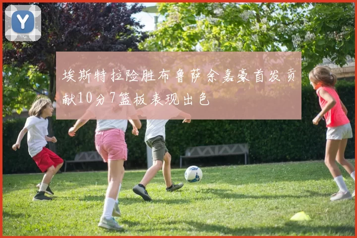 埃斯特拉险胜布鲁萨余嘉豪首发贡献10分7篮板表现出色