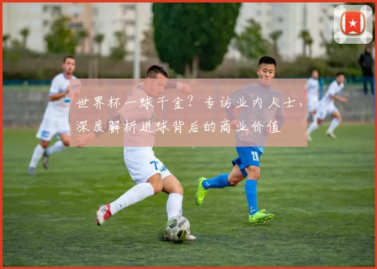 世界杯一球千金？专访业内人士，深度解析进球背后的商业价值