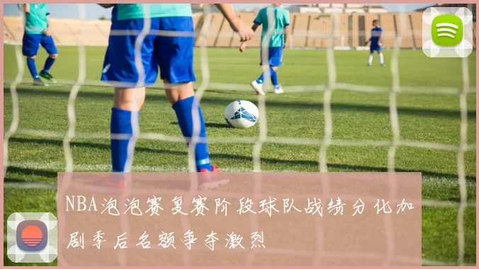 NBA泡泡赛复赛阶段球队战绩分化加剧季后名额争夺激烈