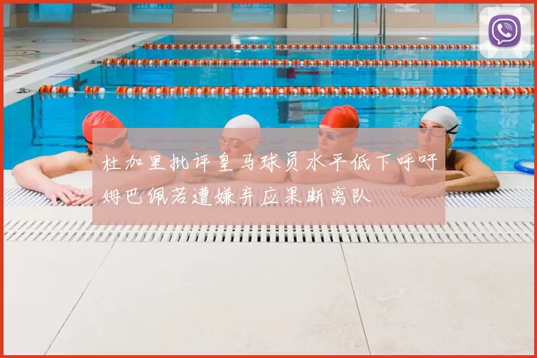 杜加里批评皇马球员水平低下呼吁姆巴佩若遭嫌弃应果断离队