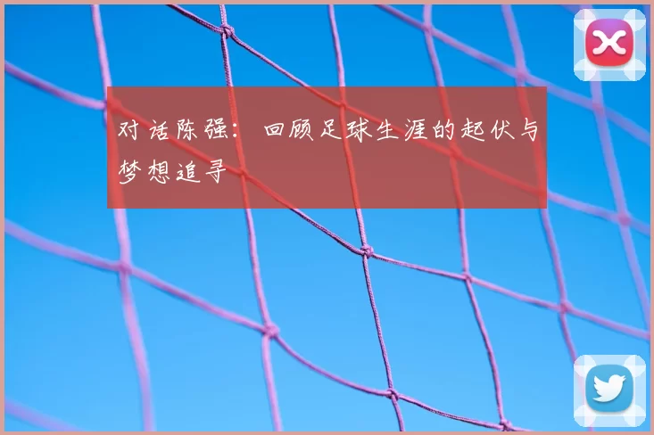 对话陈强：回顾足球生涯的起伏与梦想追寻