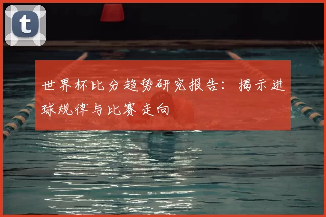 世界杯比分趋势研究报告：揭示进球规律与比赛走向