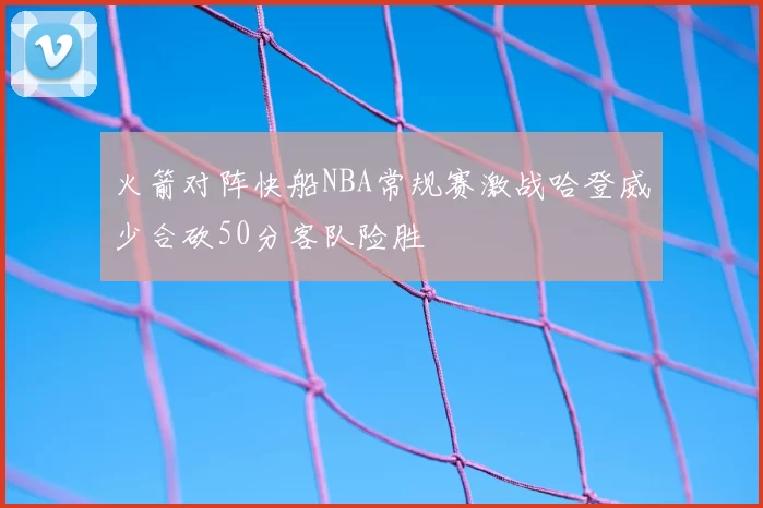 火箭对阵快船NBA常规赛激战哈登威少合砍50分客队险胜