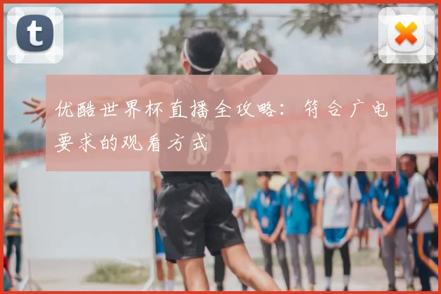 优酷世界杯直播全攻略:符合广电要求的观看方式