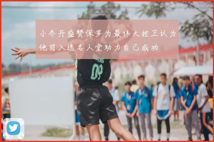 小乔丹盛赞保罗为最伟大控卫认为他将入选名人堂助力自己成功