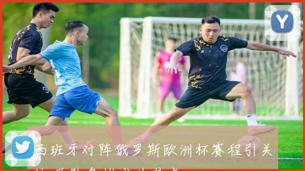 西班牙对阵俄罗斯欧洲杯赛程引关注 两队备战成为焦点