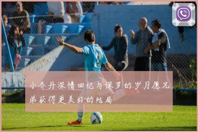 小乔丹深情回忆与保罗的岁月愿兄弟获得更美好的结局