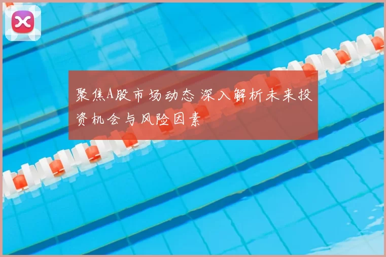 聚焦A股市场动态 深入解析未来投资机会与风险因素