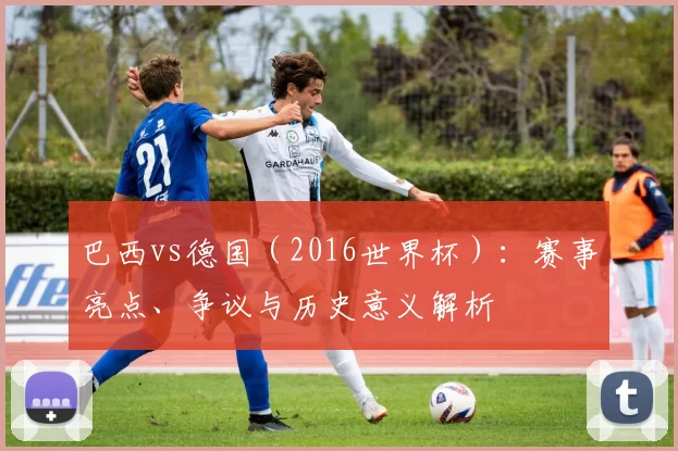巴西vs德国(2016世界杯):赛事亮点、争议与历史意义解析