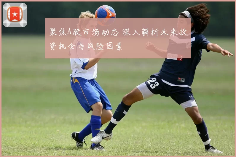 聚焦A股市场动态 深入解析未来投资机会与风险因素