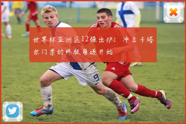 世界杯亚洲区12强出炉：冲击卡塔尔门票的终极角逐开始
