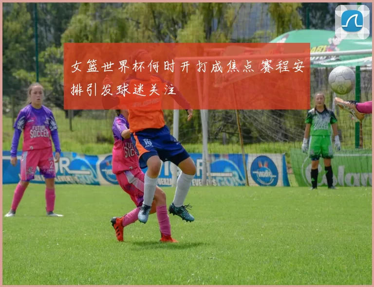 女篮世界杯何时开打成焦点 赛程安排引发球迷关注