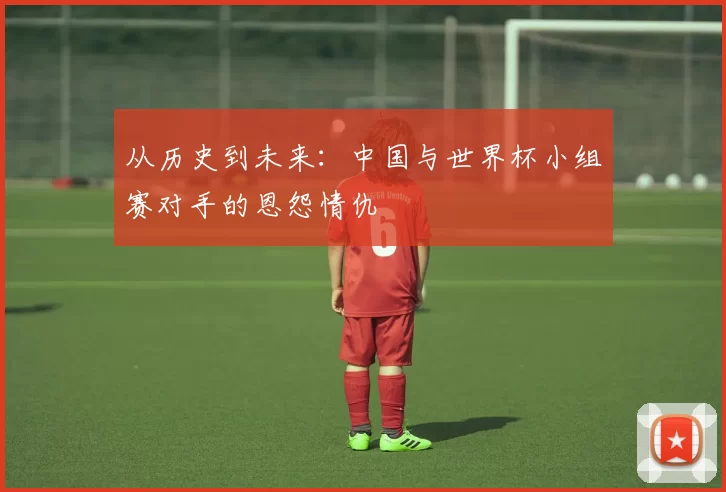 从历史到未来：中国与世界杯小组赛对手的恩怨情仇