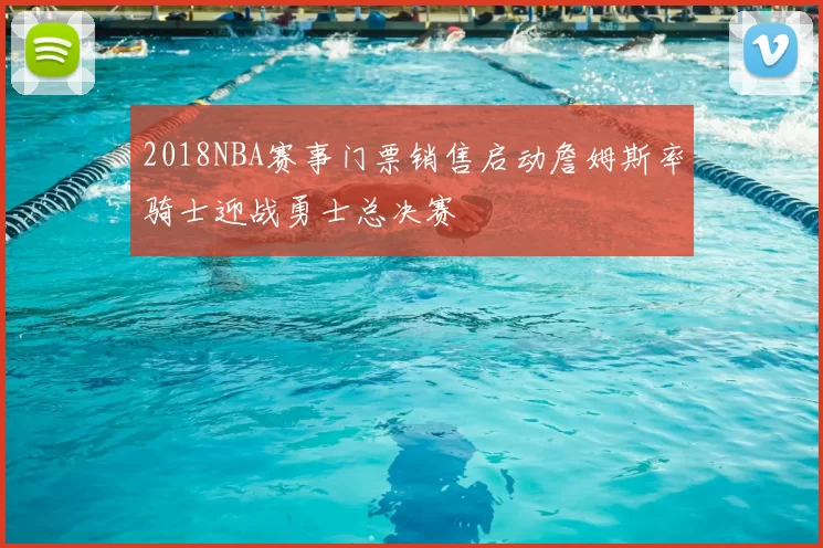 2018NBA赛事门票销售启动詹姆斯率骑士迎战勇士总决赛