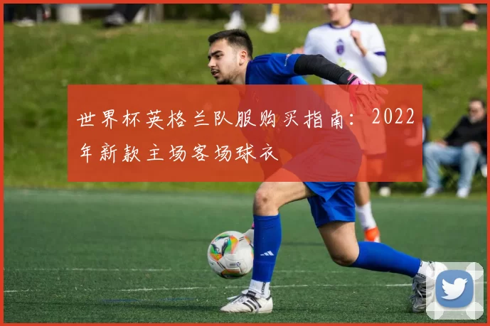 世界杯英格兰队服购买指南:2022年新款主场客场球衣