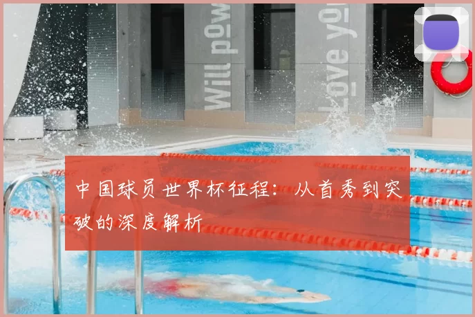 中国球员世界杯征程：从首秀到突破的深度解析