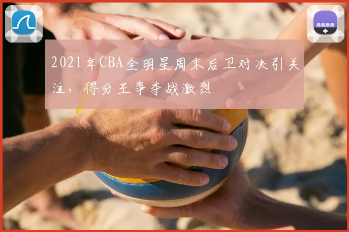 2021年CBA全明星周末后卫对决引关注，得分王争夺战激烈