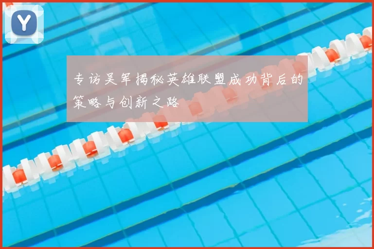 专访吴军揭秘英雄联盟成功背后的策略与创新之路