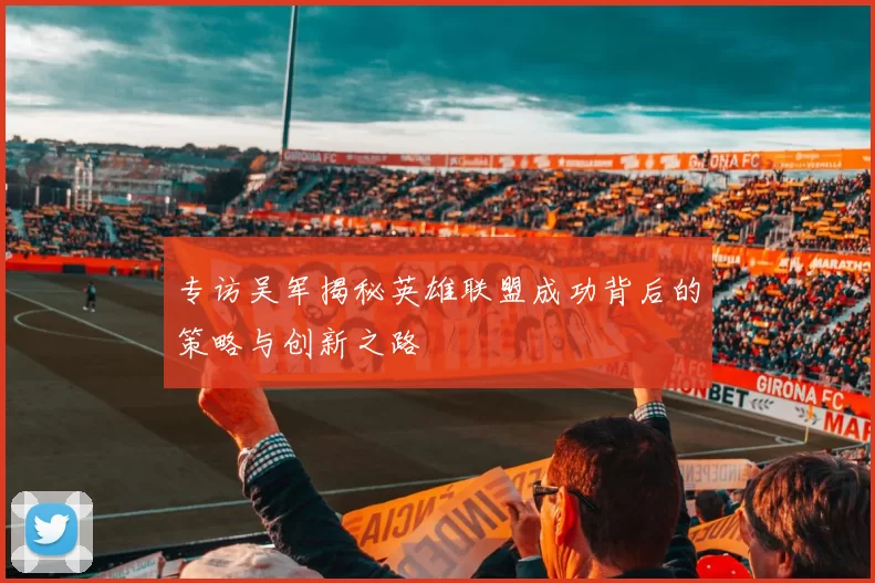专访吴军揭秘英雄联盟成功背后的策略与创新之路